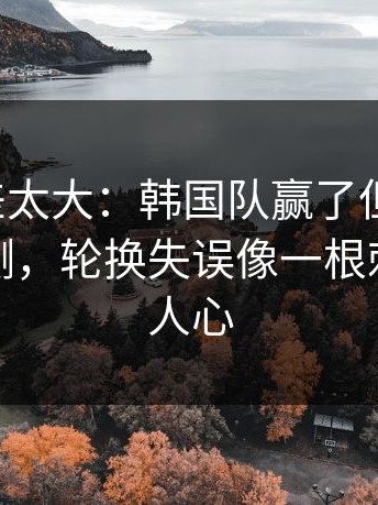 这波反差太大：韩国队赢了但不踏实，数据回测，轮换失误像一根刺，看得人心