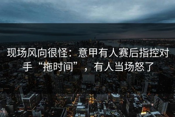 现场风向很怪：意甲有人赛后指控对手“拖时间”，有人当场怒了