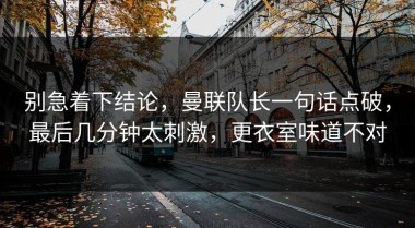 别急着下结论，曼联队长一句话点破，最后几分钟太刺激，更衣室味道不对