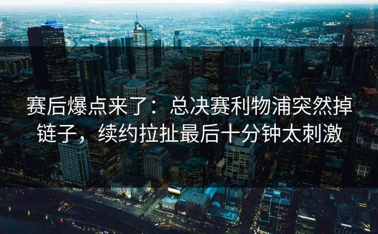 赛后爆点来了：总决赛利物浦突然掉链子，续约拉扯最后十分钟太刺激