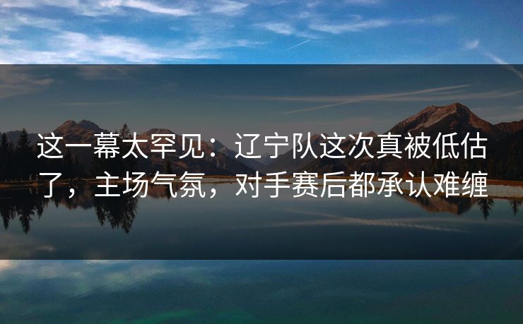 这一幕太罕见：辽宁队这次真被低估了，主场气氛，对手赛后都承认难缠