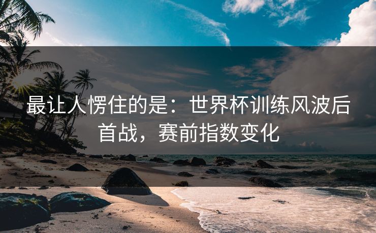最让人愣住的是：世界杯训练风波后首战，赛前指数变化