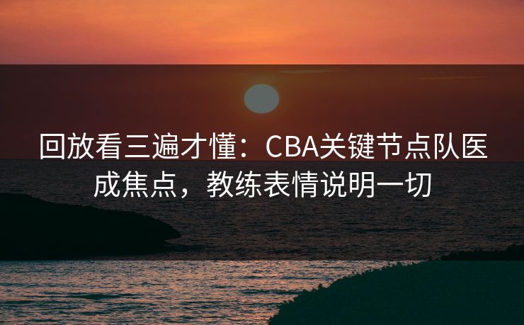 回放看三遍才懂：CBA关键节点队医成焦点，教练表情说明一切
