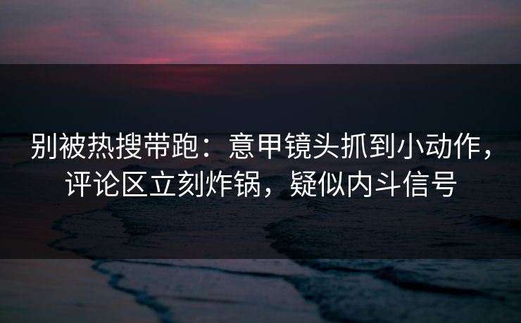 别被热搜带跑：意甲镜头抓到小动作，评论区立刻炸锅，疑似内斗信号