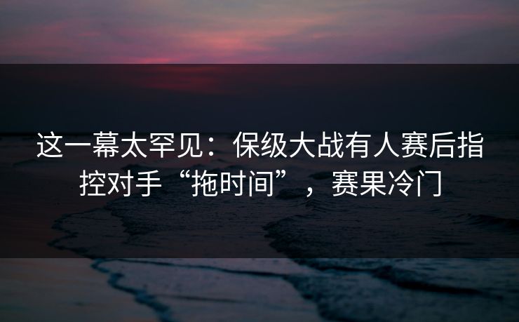 这一幕太罕见：保级大战有人赛后指控对手“拖时间”，赛果冷门