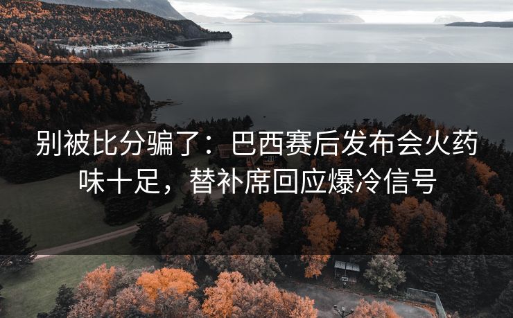 别被比分骗了：巴西赛后发布会火药味十足，替补席回应爆冷信号