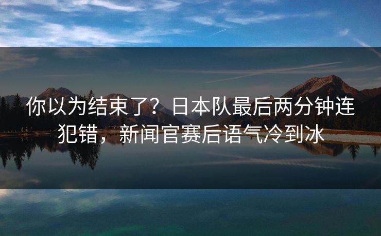 你以为结束了？日本队最后两分钟连犯错，新闻官赛后语气冷到冰