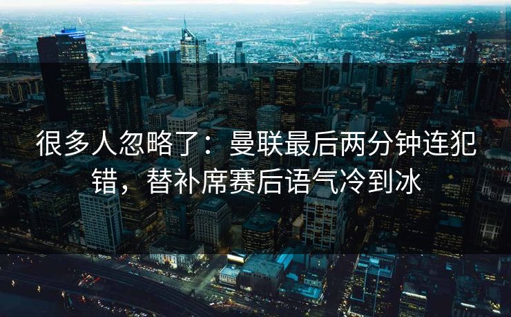 很多人忽略了：曼联最后两分钟连犯错，替补席赛后语气冷到冰