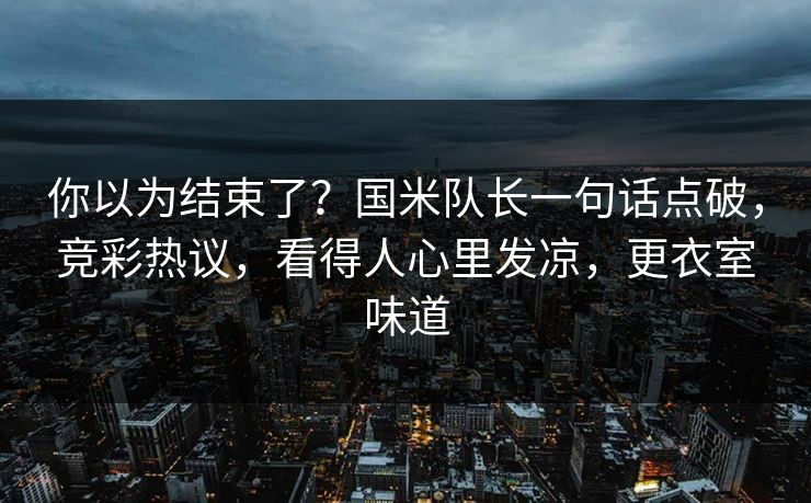 你以为结束了？国米队长一句话点破，竞彩热议，看得人心里发凉，更衣室味道