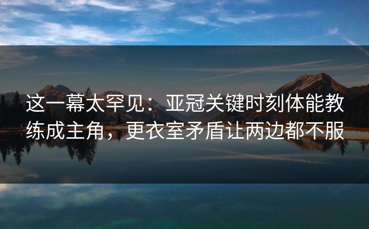 这一幕太罕见：亚冠关键时刻体能教练成主角，更衣室矛盾让两边都不服