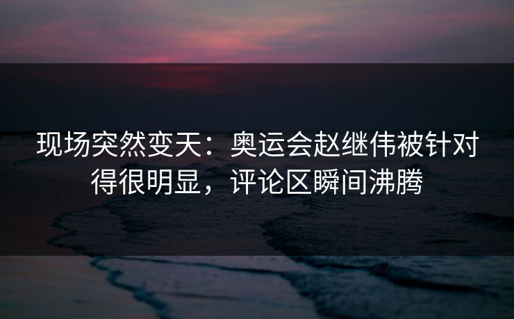 现场突然变天：奥运会赵继伟被针对得很明显，评论区瞬间沸腾