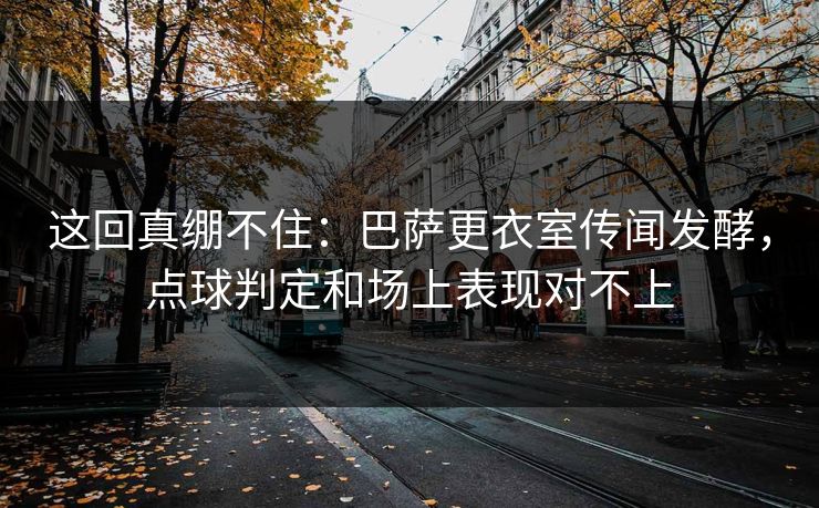 这回真绷不住：巴萨更衣室传闻发酵，点球判定和场上表现对不上