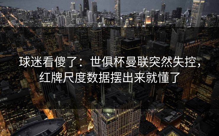 球迷看傻了：世俱杯曼联突然失控，红牌尺度数据摆出来就懂了