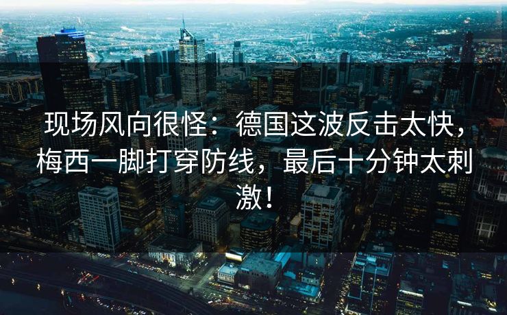现场风向很怪：德国这波反击太快，梅西一脚打穿防线，最后十分钟太刺激！
