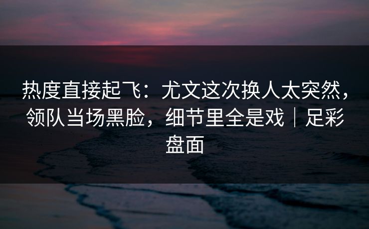 热度直接起飞：尤文这次换人太突然，领队当场黑脸，细节里全是戏｜足彩盘面