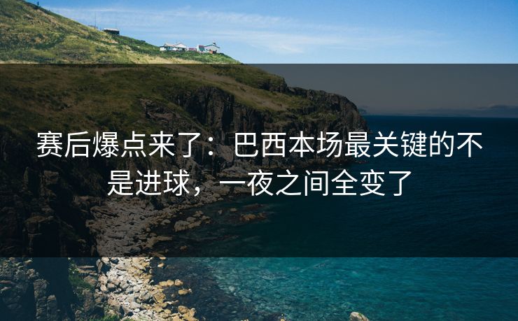 赛后爆点来了：巴西本场最关键的不是进球，一夜之间全变了