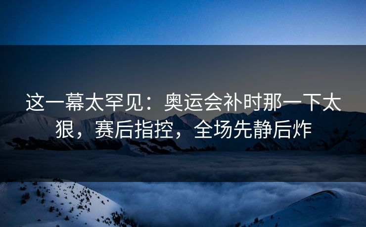 这一幕太罕见：奥运会补时那一下太狠，赛后指控，全场先静后炸