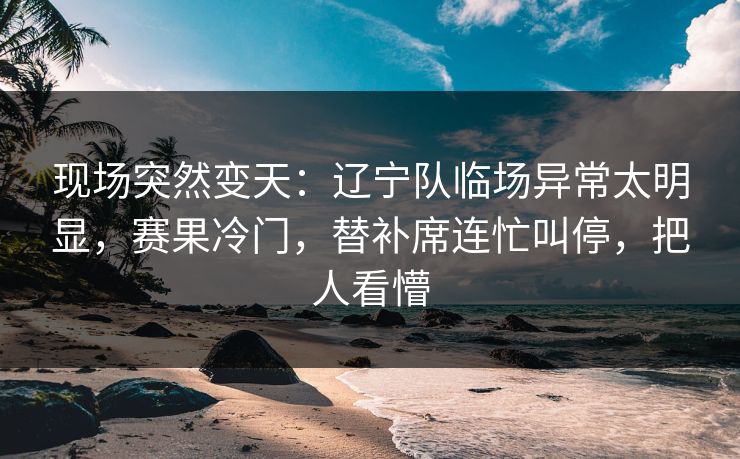 现场突然变天：辽宁队临场异常太明显，赛果冷门，替补席连忙叫停，把人看懵