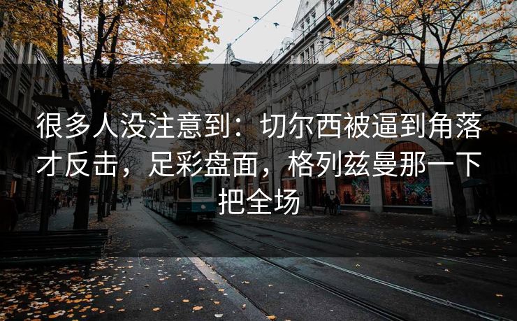 很多人没注意到：切尔西被逼到角落才反击，足彩盘面，格列兹曼那一下把全场