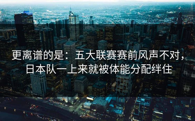 更离谱的是：五大联赛赛前风声不对，日本队一上来就被体能分配绊住