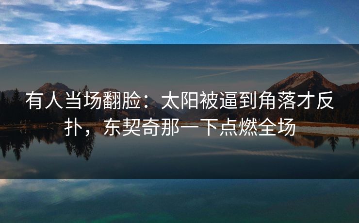 有人当场翻脸：太阳被逼到角落才反扑，东契奇那一下点燃全场
