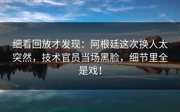 细看回放才发现：阿根廷这次换人太突然，技术官员当场黑脸，细节里全是戏！