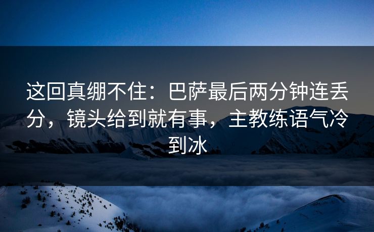 这回真绷不住：巴萨最后两分钟连丢分，镜头给到就有事，主教练语气冷到冰