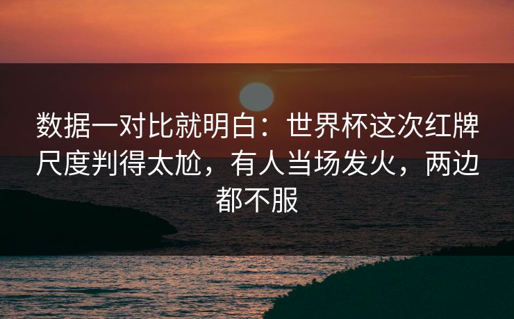 数据一对比就明白：世界杯这次红牌尺度判得太尬，有人当场发火，两边都不服