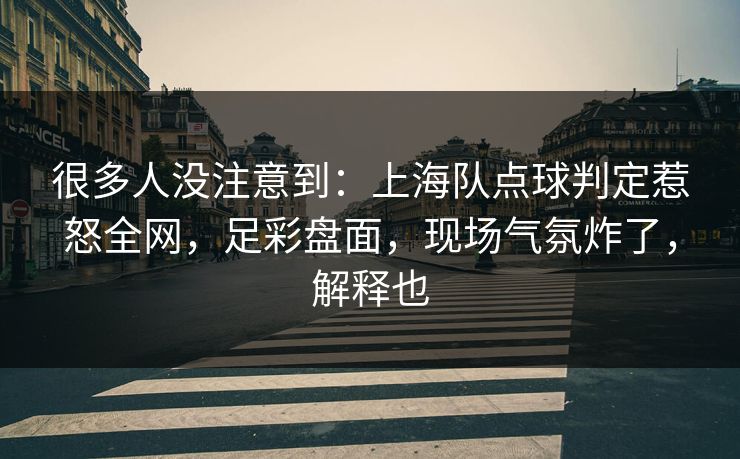 很多人没注意到：上海队点球判定惹怒全网，足彩盘面，现场气氛炸了，解释也